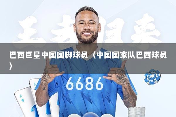 巴西巨星中国国脚球员（中国国家队巴西球员）