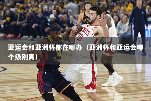 亚运会和亚洲杯都在哪办（亚洲杯和亚运会哪个级别高）