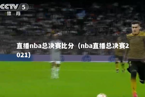 直播nba总决赛比分（nba直播总决赛2021）