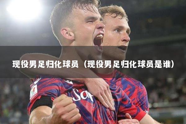 现役男足归化球员（现役男足归化球员是谁）